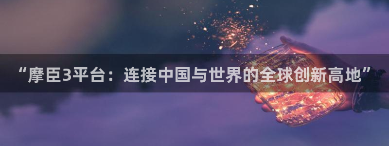壹号官网app下载安装：“摩臣3平台：连接中国与世界的全球创新高地”