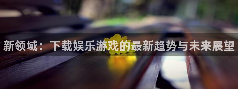 蓝图娱乐平台管网入口：新领域：下载娱乐游戏的最新趋势与未来展望