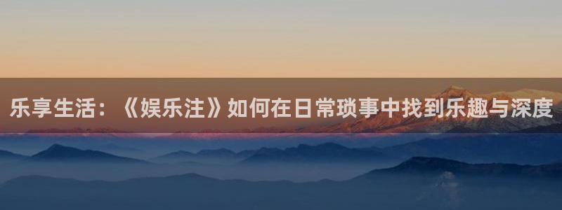 壹号官方app下载安装：乐享生活：《娱乐注》如何在日常琐事中找到乐趣与深度
